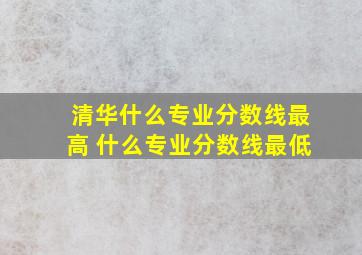 清华什么专业分数线最高 什么专业分数线最低